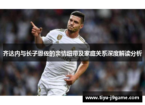 齐达内与长子恩佐的亲情纽带及家庭关系深度解读分析