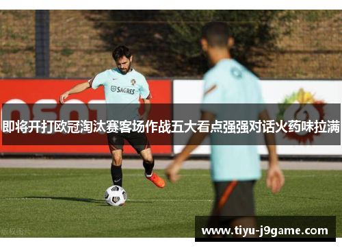 即将开打欧冠淘汰赛客场作战五大看点强强对话火药味拉满