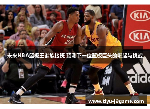 未来NBA篮板王谁能接班 预测下一位篮板巨头的崛起与挑战